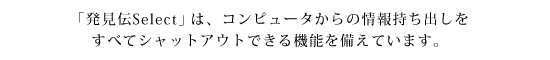 「発見伝Select」は、コンピュータからの情報持ち出しをすべてシャットアウトできる機能を備えています。