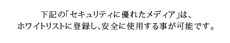 下記の「セキュリティに優れたメディア」は、ホワイトリストに登録し、安全に使用する事が可能です。